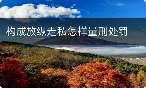 构成放纵走私怎样量刑处罚