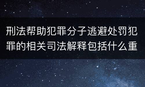 刑法帮助犯罪分子逃避处罚犯罪的相关司法解释包括什么重要规定