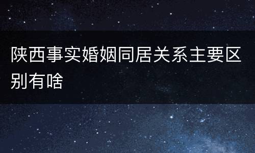 陕西事实婚姻同居关系主要区别有啥