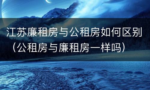 江苏廉租房与公租房如何区别（公租房与廉租房一样吗）
