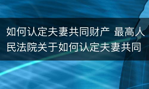 如何认定夫妻共同财产 最高人民法院关于如何认定夫妻共同财产
