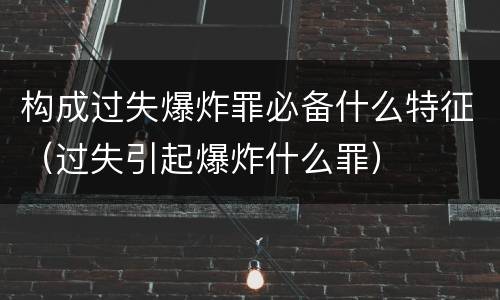 构成过失爆炸罪必备什么特征（过失引起爆炸什么罪）