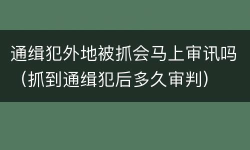 通缉犯外地被抓会马上审讯吗（抓到通缉犯后多久审判）