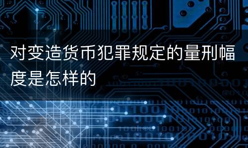 对变造货币犯罪规定的量刑幅度是怎样的