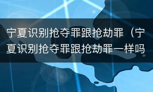 宁夏识别抢夺罪跟抢劫罪（宁夏识别抢夺罪跟抢劫罪一样吗）
