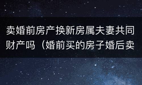 卖婚前房产换新房属夫妻共同财产吗（婚前买的房子婚后卖掉换新房属于夫妻共同财产吗）