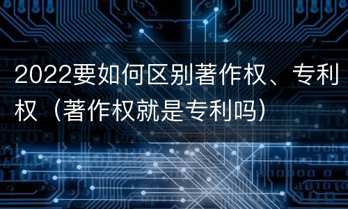 2022要如何区别著作权、专利权（著作权就是专利吗）