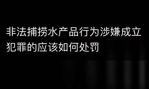 非法捕捞水产品行为涉嫌成立犯罪的应该如何处罚