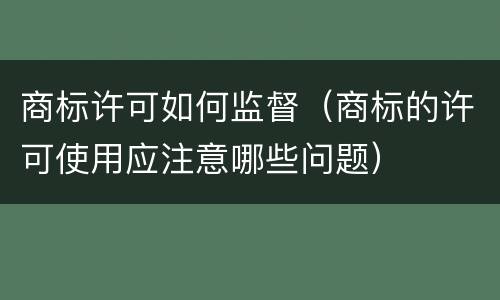 商标许可如何监督（商标的许可使用应注意哪些问题）