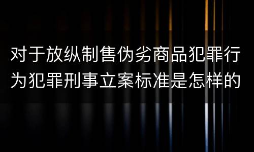 对于放纵制售伪劣商品犯罪行为犯罪刑事立案标准是怎样的