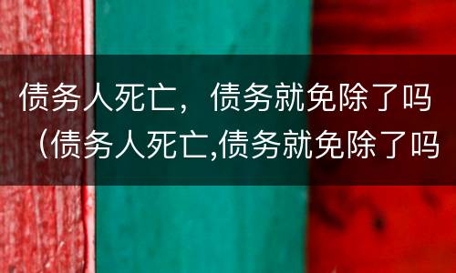 债务人死亡，债务就免除了吗（债务人死亡,债务就免除了吗为什么）