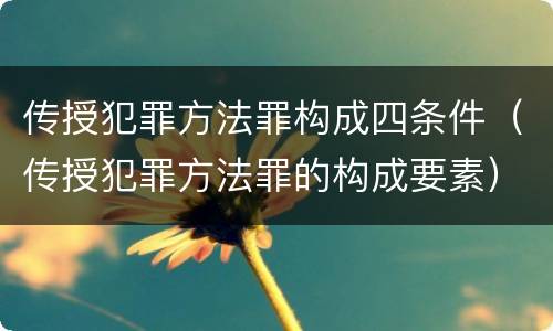 传授犯罪方法罪构成四条件（传授犯罪方法罪的构成要素）