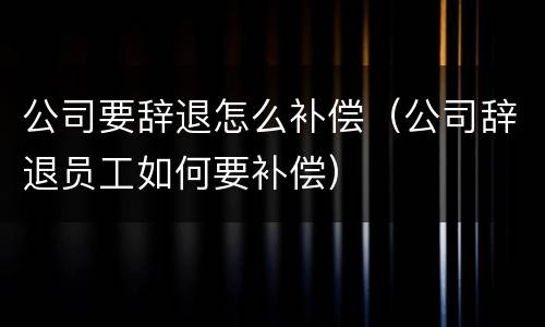 公司要辞退怎么补偿（公司辞退员工如何要补偿）