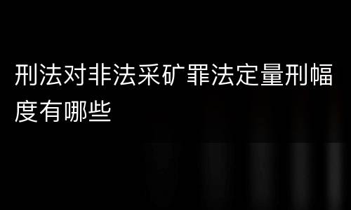 刑法对非法采矿罪法定量刑幅度有哪些