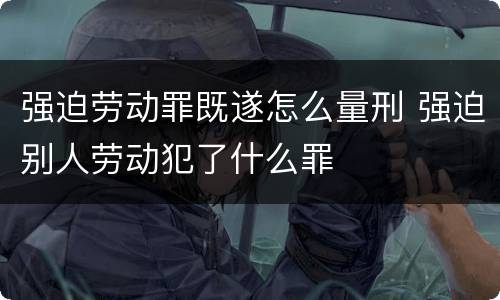 强迫劳动罪既遂怎么量刑 强迫别人劳动犯了什么罪