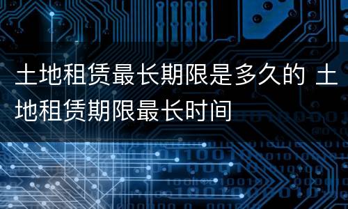 土地租赁最长期限是多久的 土地租赁期限最长时间