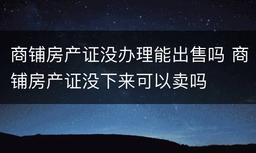 商铺房产证没办理能出售吗 商铺房产证没下来可以卖吗