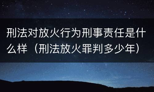 刑法对放火行为刑事责任是什么样（刑法放火罪判多少年）