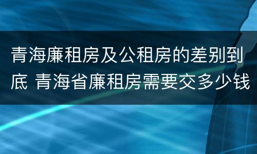青海廉租房及公租房的差别到底 青海省廉租房需要交多少钱