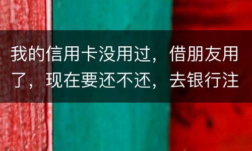 我的信用卡没用过，借朋友用了，现在要还不还，去银行注销又有欠款，怎么办啊