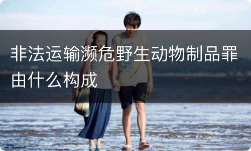 非法运输濒危野生动物制品罪由什么构成