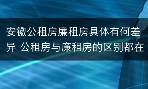 安徽公租房廉租房具体有何差异 公租房与廉租房的区别都在此,别再搞错了!