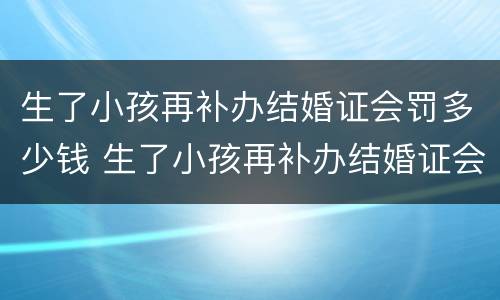 生了小孩再补办结婚证会罚多少钱 生了小孩再补办结婚证会罚多少钱呢