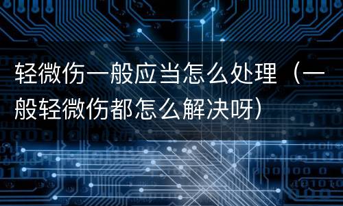 轻微伤一般应当怎么处理（一般轻微伤都怎么解决呀）