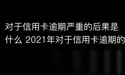 对于信用卡逾期严重的后果是什么 2021年对于信用卡逾期的处理