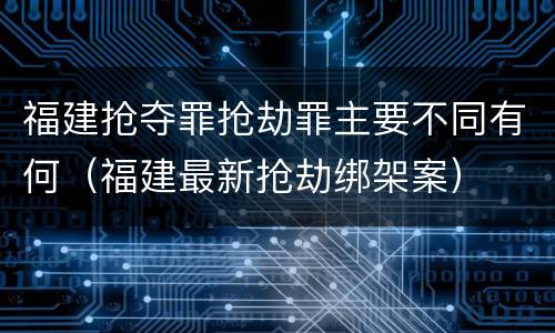 福建抢夺罪抢劫罪主要不同有何（福建最新抢劫绑架案）