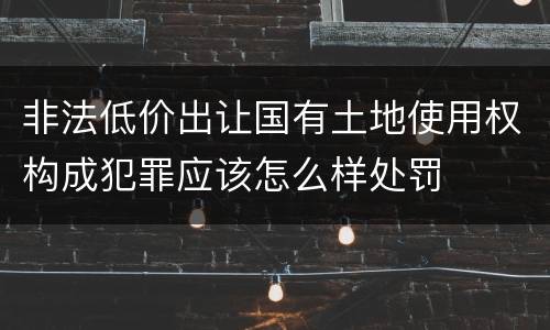 非法低价出让国有土地使用权构成犯罪应该怎么样处罚