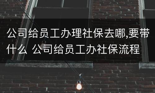 公司给员工办理社保去哪,要带什么 公司给员工办社保流程