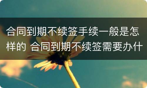 合同到期不续签手续一般是怎样的 合同到期不续签需要办什么手续