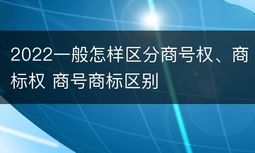 2022一般怎样区分商号权、商标权 商号商标区别
