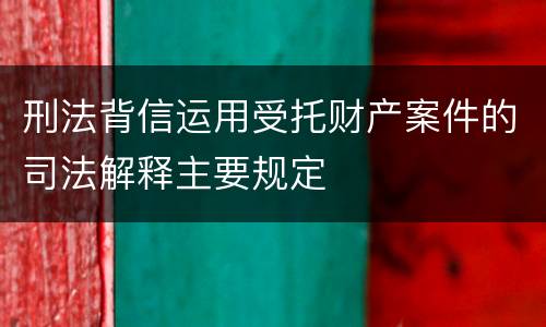 刑法背信运用受托财产案件的司法解释主要规定