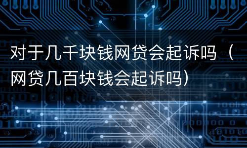 对于几千块钱网贷会起诉吗（网贷几百块钱会起诉吗）
