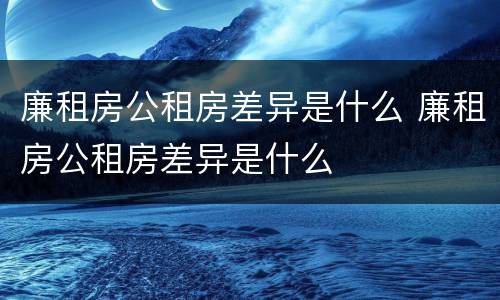 廉租房公租房差异是什么 廉租房公租房差异是什么