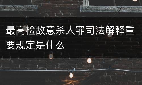 最高检故意杀人罪司法解释重要规定是什么