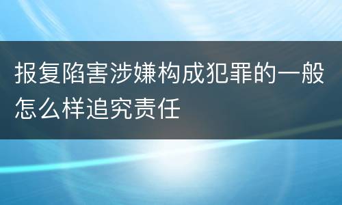 报复陷害涉嫌构成犯罪的一般怎么样追究责任