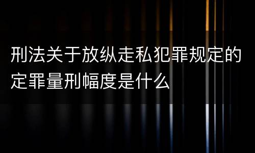 刑法关于放纵走私犯罪规定的定罪量刑幅度是什么