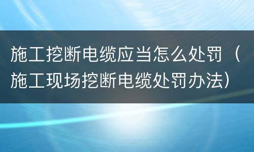 施工挖断电缆应当怎么处罚（施工现场挖断电缆处罚办法）