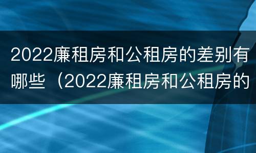 2022廉租房和公租房的差别有哪些（2022廉租房和公租房的差别有哪些呀）