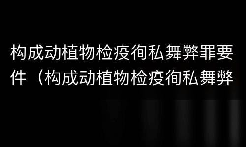 构成动植物检疫徇私舞弊罪要件（构成动植物检疫徇私舞弊罪要件是什么）