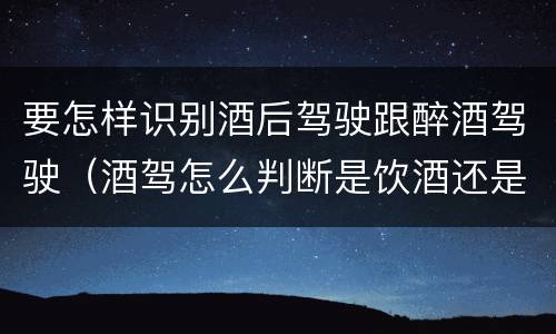 要怎样识别酒后驾驶跟醉酒驾驶（酒驾怎么判断是饮酒还是醉酒）