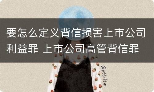 要怎么定义背信损害上市公司利益罪 上市公司高管背信罪