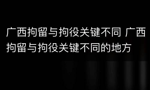 广西拘留与拘役关键不同 广西拘留与拘役关键不同的地方