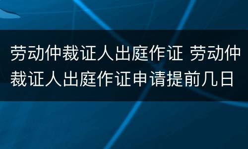 劳动仲裁证人出庭作证 劳动仲裁证人出庭作证申请提前几日