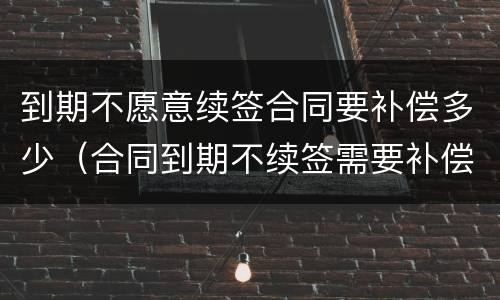 到期不愿意续签合同要补偿多少（合同到期不续签需要补偿吗）