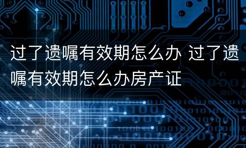 过了遗嘱有效期怎么办 过了遗嘱有效期怎么办房产证