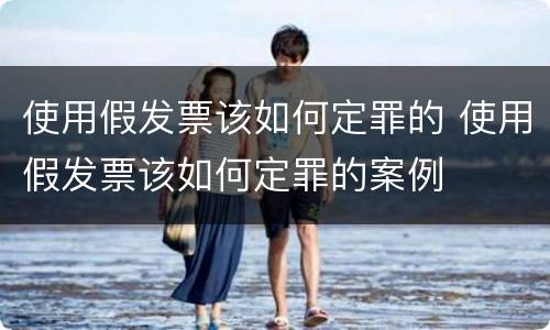 使用假发票该如何定罪的 使用假发票该如何定罪的案例